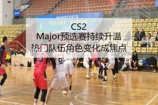 CS2 Major预选赛持续升温 热门队伍角色变化成焦点