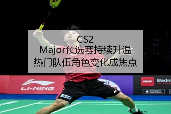 CS2 Major预选赛持续升温 热门队伍角色变化成焦点